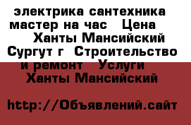 электрика сантехника. мастер на час › Цена ­ 100 - Ханты-Мансийский, Сургут г. Строительство и ремонт » Услуги   . Ханты-Мансийский